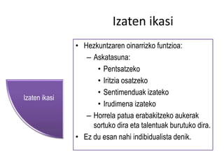 Izaten ikasi 
• Hezkuntzaren oinarrizko funtzioa: 
– Askatasuna: 
• Pentsatzeko 
• Iritzia osatzeko 
• Sentimenduak izateko 
• Irudimena izateko 
– Horrela patua erabakitzeko aukerak 
sortuko dira eta talentuak burutuko dira. 
• Ez du esan nahi indibidualista denik. 
Izaten ikasi 
