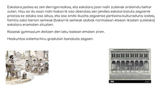 Eskolara jaotea ez zen derrigorrezkoa, eta eskolara joan nahi zutenak ordaindu behar
zuten. Hau ez du esan nahi bakarrik oso aberatsa zen jendea eskolarizatuta zegoenik
prezioa ez zelako oso altua, eta oso ondo ikusita zegoenez pertsona kulturaduna izatea,
familia asko berain semeak (bakarrik semeak alabak normalean etxean ikasten zutelako)
eskolara eramaten zituzten.
Klaseak gymnasium deitzen den leku batean ematen ziren.
Hezkuntza sistema hiru gradutan banatuta zegoen.
 