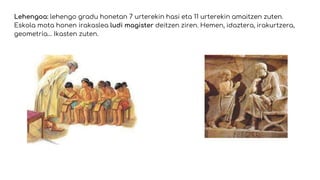 Lehengoa: lehengo gradu honetan 7 urterekin hasi eta 11 urterekin amaitzen zuten.
Eskola mota honen irakaslea ludi magister deitzen ziren. Hemen, idaztera, irakurtzera,
geometria… Ikasten zuten.
 