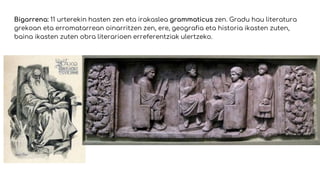 Bigarrena: 11 urterekin hasten zen eta irakaslea grammaticus zen. Gradu hau literatura
grekoan eta erromatarrean oinarritzen zen, ere, geografia eta historia ikasten zuten,
baina ikasten zuten obra literarioen erreferentziak ulertzeko.
 
