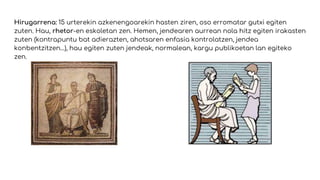 Hirugarrena: 15 urterekin azkenengoarekin hasten ziren, oso erromatar gutxi egiten
zuten. Hau, rhetor-en eskoletan zen. Hemen, jendearen aurrean nola hitz egiten irakasten
zuten (kontrapuntu bat adierazten, ahotsaren enfasia kontrolatzen, jendea
konbentzitzen…), hau egiten zuten jendeak, normalean, kargu publikoetan lan egiteko
zen.
 