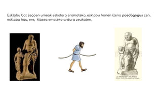 Esklabu bat zegoen umeak eskolara eramateko, esklabu honen izena paedagogus zen,
esklabu hau, ere, klasea emateko ardura zeukaten.
 