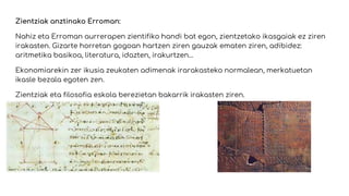 Zientziak anztinako Erroman:
Nahiz eta Erroman aurrerapen zientifiko handi bat egon, zientzetako ikasgaiak ez ziren
irakasten. Gizarte horretan gogoan hartzen ziren gauzak ematen ziren, adibidez:
aritmetika basikoa, literatura, idazten, irakurtzen…
Ekonomiarekin zer ikusia zeukaten adimenak irarakasteko normalean, merkatuetan
ikasle bezala egoten zen.
Zientziak eta filosofia eskola berezietan bakarrik irakasten ziren.
 