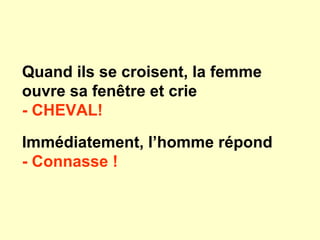 Quand ils se croisent, la femme
ouvre sa fenêtre et crie
- CHEVAL!
Immédiatement, l’homme répond
- Connasse !
 