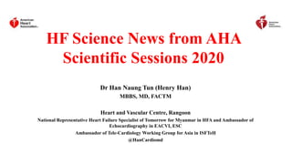 HF Science News from AHA
Scientific Sessions 2020
Dr Han Naung Tun (Henry Han)
MBBS, MD, FACTM
Heart and Vascular Centre, Rangoon
National Representative Heart Failure Specialist of Tomorrow for Myanmar in HFA and Ambassador of
Echocardiography in EACVI, ESC
Ambassador of Tele-Cardiology Working Group for Asia in ISFTeH
@HanCardiomd
 
