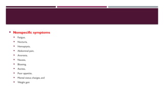  Nonspecific symptoms
 Fatigue,
 Nocturia,
 Hemoptysis,
 Abdominal pain,
 Anorexia,
 Nausea,
 Bloating,
 Ascites,
 Poor appetite,
 Mental status changes, and
 Weight gain
 