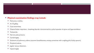  Physical examination findings may include
 Pulmonary crackles,
 An S3 gallop,
 Cool extremities,
 Cheyne-Stokes respiration - breathing disorder characterized by cyclical episodes of apnea and hyperventilation
 Tachycardia,
 Narrow pulse pressure,
 Cardiomegaly,
 Symptoms of pulmonary edema (extreme breathlessness, anxiety, sometimes with coughing pink, frothy sputum),
 Peripheral edema,
 Jugular venous distention,
 hepatomegaly
 