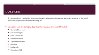 DIAGNOSIS
 A complete history and physical examination with appropriate laboratory testing are essential in the initial
evaluation of patients suspected of having HF
 Laboratory tests for identifying disorders that may cause or worsen HF include
 Compete blood count
 Serum electrolytes
 Renal function test
 Liver function test
 Thyroid function tests
 Urinalysis
 Lipid profile
 Hemoglobin A1C
 