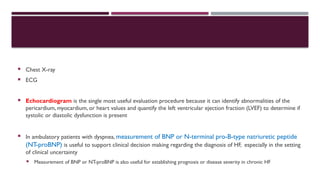 Chest X-ray
 ECG
 Echocardiogram is the single most useful evaluation procedure because it can identify abnormalities of the
pericardium, myocardium, or heart values and quantify the left ventricular ejection fraction (LVEF) to determine if
systolic or diastolic dysfunction is present
 In ambulatory patients with dyspnea, measurement of BNP or N-terminal pro-B-type natriuretic peptide
(NT-proBNP) is useful to support clinical decision making regarding the diagnosis of HF, especially in the setting
of clinical uncertainty
 Measurement of BNP or NT-proBNP is also useful for establishing prognosis or disease severity in chronic HF
 