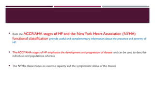  Both the ACCF/AHA stages of HF and the NewYork Heart Association (NYHA)
functional classification provide useful and complementary information about the presence and severity of
HF.
 The ACCF/AHA stages of HF emphasize the development and progression of disease and can be used to describe
individuals and populations, whereas
 The NYHA classes focus on exercise capacity and the symptomatic status of the disease
 