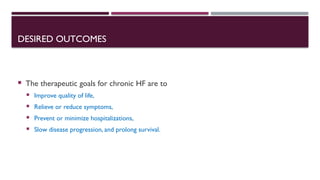 DESIRED OUTCOMES
 The therapeutic goals for chronic HF are to
 Improve quality of life,
 Relieve or reduce symptoms,
 Prevent or minimize hospitalizations,
 Slow disease progression, and prolong survival.
 