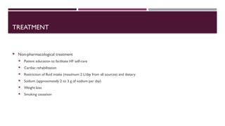 TREATMENT
 Non-pharmacological treatment
 Patient education to facilitate HF self-care
 Cardiac rehabilitation
 Restriction of fluid intake (maximum 2 L/day from all sources) and dietary
 Sodium (approximately 2 to 3 g of sodium per day)
 Weight loss
 Smoking cessation
 