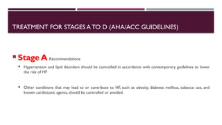 TREATMENT FOR STAGES A TO D (AHA/ACC GUIDELINES)
 Stage A: Recommendations
 Hypertension and lipid disorders should be controlled in accordance with contemporary guidelines to lower
the risk of HF
 Other conditions that may lead to or contribute to HF, such as obesity, diabetes mellitus, tobacco use, and
known cardiotoxic agents, should be controlled or avoided.
 