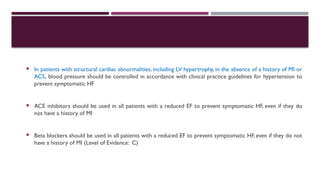  In patients with structural cardiac abnormalities, including LV hypertrophy, in the absence of a history of MI or
ACS, blood pressure should be controlled in accordance with clinical practice guidelines for hypertension to
prevent symptomatic HF
 ACE inhibitors should be used in all patients with a reduced EF to prevent symptomatic HF, even if they do
not have a history of MI
 Beta blockers should be used in all patients with a reduced EF to prevent symptomatic HF, even if they do not
have a history of MI (Level of Evidence: C)
 