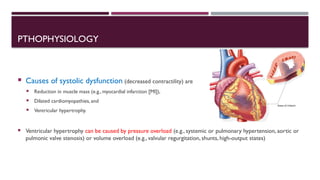 PTHOPHYSIOLOGY
 Causes of systolic dysfunction (decreased contractility) are
 Reduction in muscle mass (e.g., myocardial infarction [MI]),
 Dilated cardiomyopathies, and
 Ventricular hypertrophy.
 Ventricular hypertrophy can be caused by pressure overload (e.g., systemic or pulmonary hypertension, aortic or
pulmonic valve stenosis) or volume overload (e.g., valvular regurgitation, shunts, high-output states)
 