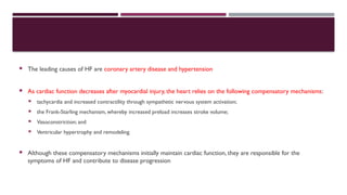  The leading causes of HF are coronary artery disease and hypertension
 As cardiac function decreases after myocardial injury, the heart relies on the following compensatory mechanisms:
 tachycardia and increased contractility through sympathetic nervous system activation;
 the Frank-Starling mechanism, whereby increased preload increases stroke volume;
 Vasoconstriction; and
 Ventricular hypertrophy and remodeling.
 Although these compensatory mechanisms initially maintain cardiac function, they are responsible for the
symptoms of HF and contribute to disease progression
 