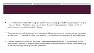  The neurohormonal model of HF recognizes that an initiating event (e.g., acute MI) leads to decreased cardiac
output but that the HF state then becomes a systemic disease whose progression is mediated largely by
neurohormones and autocrine/paracrine factors.
 These substances include angiotensin II, norepinephrine, aldosterone, natriuretic peptides, arginine vasopressin,
proinflammatory cytokines (e.g., tumor necrosis factor ,
α interleukin-6 and interleukin-1 ),
β and endothelin-1
 Common precipitating factors that may cause a previously compensated patient to decompensate include
noncompliance with diet or drug therapy, coronary ischemia, inappropriate medication use, cardiac events (e.g.,
MI, atrial fibrillation), pulmonary infections, and anemia
 