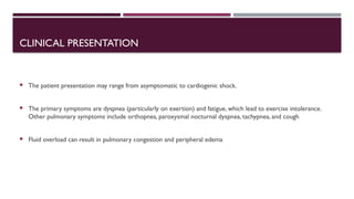 CLINICAL PRESENTATION
 The patient presentation may range from asymptomatic to cardiogenic shock.
 The primary symptoms are dyspnea (particularly on exertion) and fatigue, which lead to exercise intolerance.
Other pulmonary symptoms include orthopnea, paroxysmal nocturnal dyspnea, tachypnea, and cough
 Fluid overload can result in pulmonary congestion and peripheral edema
 