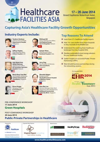 Healthcare
Produced by: Media Partners:
www.healthcarefacilitiesasia.com
IBC
Healthcare
17 – 20 June 2014
Grand Copthorne Waterfront Hotel,
Singapore
Capturing Asia’s Healthcare Facility Growth Opportunities
Industry Experts Include: Top Reasons To Attend
Learn from 27+ healthcare facility experts
Hear 14+ case studies from major hospitals
in Asia, Australia & the Middle East
Understand the evolving Asian healthcare
landscape from key hospital CEOs
Develop sustainable & smart energy solutions
for your healthcare facility
Gather insights on successful Public- Private
Partnerships (PPPs)
Meet & build business partnerships during
the networking sessions
Teodoro Herbosa
Undersecretary of Health,
Department of Health,
Philippines
Dilshaad Ali
Group Chief Executive Officer,
Asia Medical Group/
Tam Tri Hospitals, Vietnam
Jeffrey Staples
Chief Operating Officer,
Al Noor Hospital, UAE
Sameer Khan
Chief Executive Officer,
Rockland Hospital, India
Haji Abdul Aziz
Abdul Rahman
Chief Executive Officer,
KPJ Seremban Specialist
Hospital, Malaysia
Jerry Ong
Vice President, Architecture,
CPG Consultants,
Singapore
Maria Boey Yuet Mei
Vice President, Architecture,
Surbana International
Consultants, Singapore
Abundio Balgos
President & CEO,
The Health Centrum Hospital
& Wellness Center,
Philippines
Bruce Knapp
Managing Principal,
B+H Architects,
Singapore
Siew Mei Lim
Executive Manager, Green Mark
Department (New Development),
Building & Construction
Authority (BCA), Singapore
PRE-CONFERENCE WORKSHOP
17 June 2014
Green Hospitals
POST-CONFERENCE WORKSHOP
20 June 2014
Public-Private Partnerships in Healthcare
Co-Located With:
International Marketing Partner:
Corporate Video Sponsor:
 