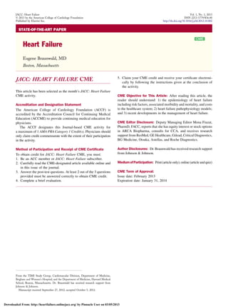 STATE-OF-THE-ART PAPER
Heart Failure
Eugene Braunwald, MD
Boston, Massachusetts
JACC: HEART FAILURE CME
This article has been selected as the month’s JACC: Heart Failure
CME activity.
Accreditation and Designation Statement
The American College of Cardiology Foundation (ACCF) is
accredited by the Accreditation Council for Continuing Medical
Education (ACCME) to provide continuing medical education for
physicians.
The ACCF designates this Journal-based CME activity for
a maximum of 1 AMA PRA Category 1 Credit(s). Physicians should
only claim credit commensurate with the extent of their participation
in the activity.
Method of Participation and Receipt of CME Certiﬁcate
To obtain credit for JACC: Heart Failure CME, you must:
1. Be an ACC member or JACC: Heart Failure subscriber.
2. Carefully read the CME-designated article available online and
in this issue of the journal.
3. Answer the post-test questions. At least 2 out of the 3 questions
provided must be answered correctly to obtain CME credit.
4. Complete a brief evaluation.
5. Claim your CME credit and receive your certiﬁcate electroni-
cally by following the instructions given at the conclusion of
the activity.
CME Objective for This Article: After reading this article, the
reader should understand: 1) the epidemiology of heart failure
including risk factors, associated morbidity and mortality, and costs
to the healthcare system; 2) heart failure pathophysiology models;
and 3) recent developments in the management of heart failure.
CME Editor Disclosure: Deputy Managing Editor Mona Fiuzat,
PharmD, FACC, reports that she has equity interest or stock options
in ARCA Biopharma, consults for CCA, and receives research
support from ResMed, GE Healthcare, Gilead, Critical Diagnostics,
BG Medicine, Otsuka, Astellas, and Roche Diagnostics.
Author Disclosures: Dr. Braunwald has received research support
from Johnson & Johnson.
MediumofParticipation: Print(articleonly);online(articleandquiz)
CME Term of Approval:
Issue date: February 2013
Expiration date: January 31, 2014
From the TIMI Study Group, Cardiovascular Division, Department of Medicine,
Brigham and Women’s Hospital; and the Department of Medicine, Harvard Medical
School, Boston, Massachusetts. Dr. Braunwald has received research support from
Johnson & Johnson.
Manuscript received September 27, 2012; accepted October 5, 2012.
JACC: Heart Failure Vol. 1, No. 1, 2013
Ó 2013 by the American College of Cardiology Foundation ISSN 2213-1779/$36.00
Published by Elsevier Inc. http://dx.doi.org/10.1016/j.jchf.2012.10.002
Downloaded From: http://heartfailure.onlinejacc.org/ by Pinnacle User on 03/05/2013
 