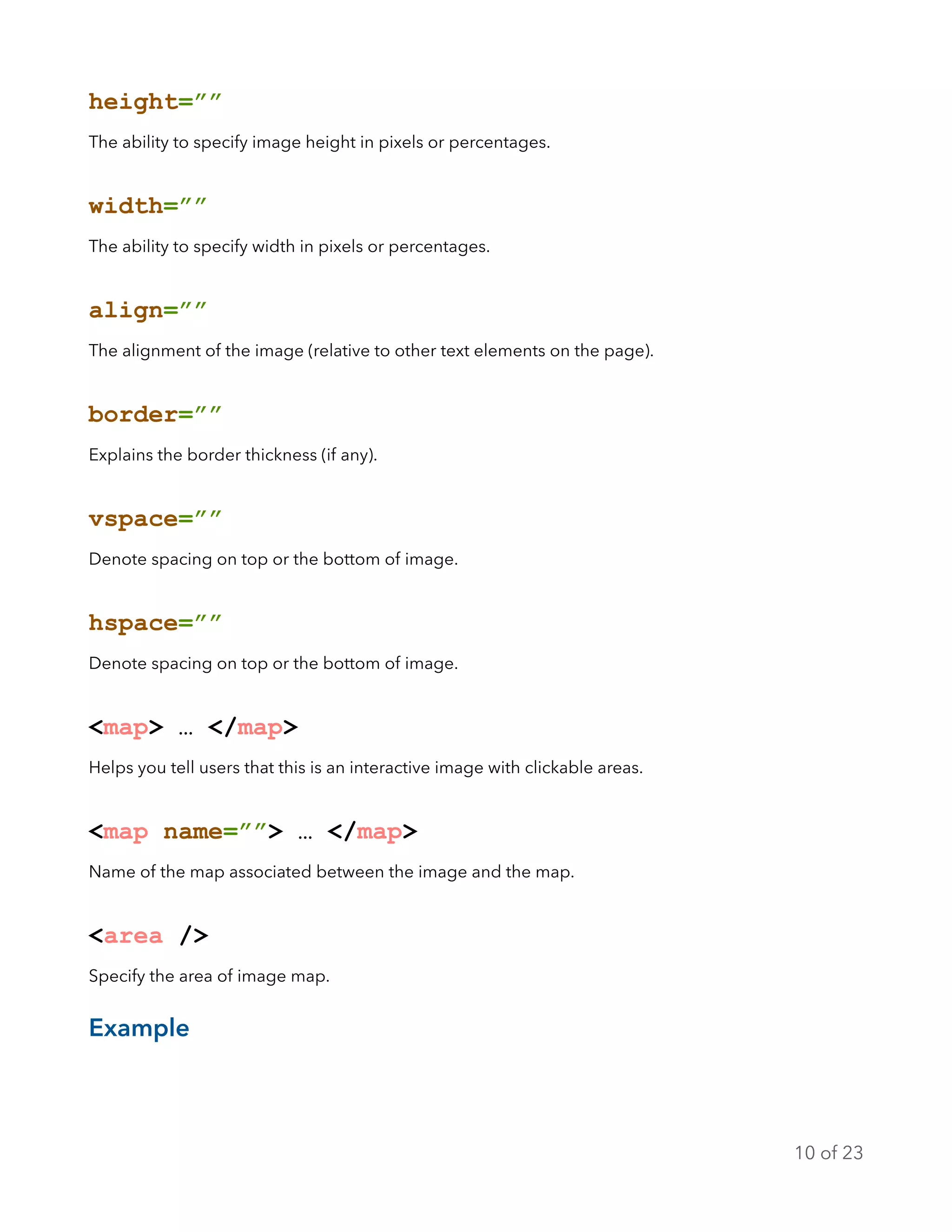 height=””
The ability to specify image height in pixels or percentages.
width=””
The ability to specify width in pixels or percentages.
align=””
The alignment of the image (relative to other text elements on the page).
border=””
Explains the border thickness (if any).
vspace=””
Denote spacing on top or the bottom of image.
hspace=””
Denote spacing on top or the bottom of image.
<map> … </map>
Helps you tell users that this is an interactive image with clickable areas.
<map name=””> … </map>
Name of the map associated between the image and the map.
<area />
Specify the area of image map.
Example
of10 23
 