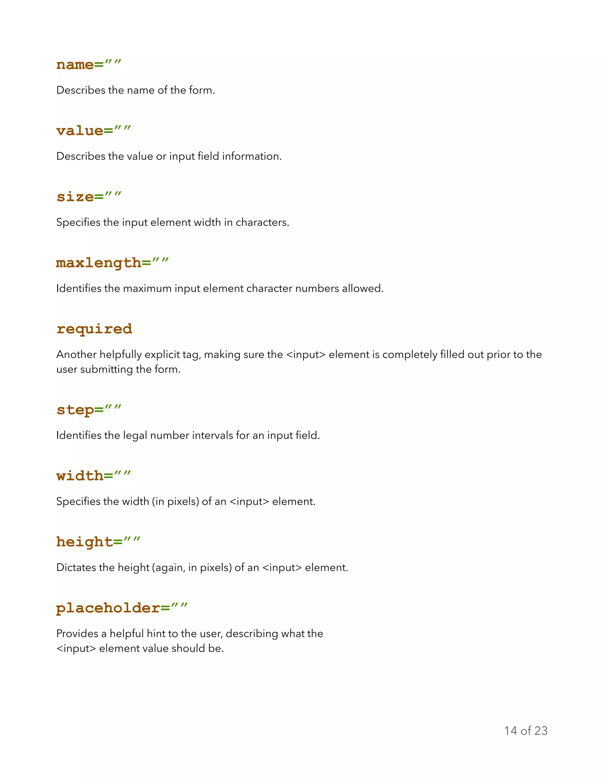 name=””
Describes the name of the form.
value=””
Describes the value or input ﬁeld information.
size=””
Speciﬁes the input element width in characters.
maxlength=””
Identiﬁes the maximum input element character numbers allowed.
required
Another helpfully explicit tag, making sure the <input> element is completely ﬁlled out prior to the
user submitting the form.
step=””
Identiﬁes the legal number intervals for an input ﬁeld.
width=””
Speciﬁes the width (in pixels) of an <input> element.
height=””
Dictates the height (again, in pixels) of an <input> element.
placeholder=””
Provides a helpful hint to the user, describing what the
<input> element value should be.
of14 23
 