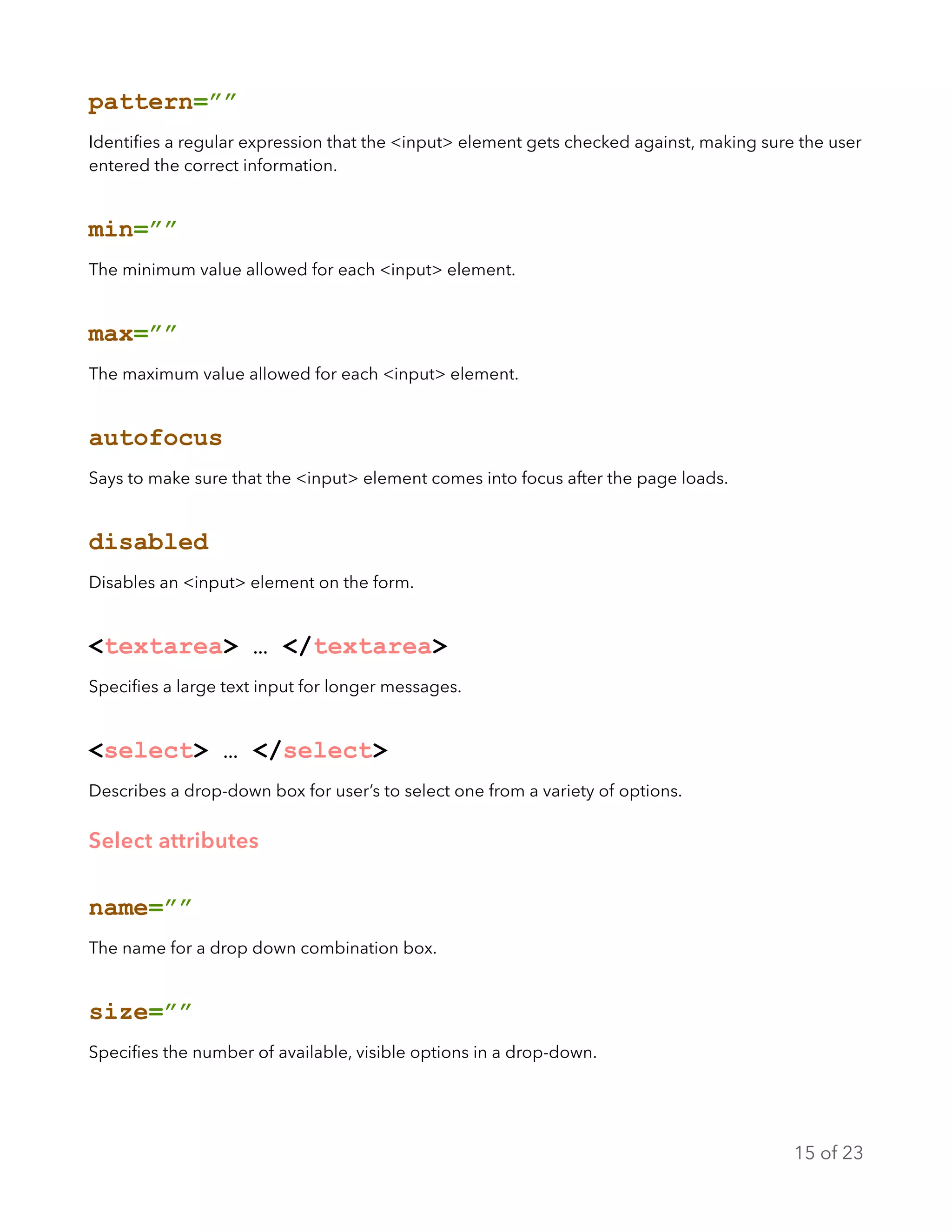 pattern=””
Identiﬁes a regular expression that the <input> element gets checked against, making sure the user
entered the correct information.
min=””
The minimum value allowed for each <input> element.
max=””
The maximum value allowed for each <input> element.
autofocus
Says to make sure that the <input> element comes into focus after the page loads.
disabled
Disables an <input> element on the form.
<textarea> … </textarea>
Speciﬁes a large text input for longer messages.
<select> … </select>
Describes a drop-down box for user’s to select one from a variety of options.
Select attributes
name=””
The name for a drop down combination box.
size=””
Speciﬁes the number of available, visible options in a drop-down.
of15 23
 