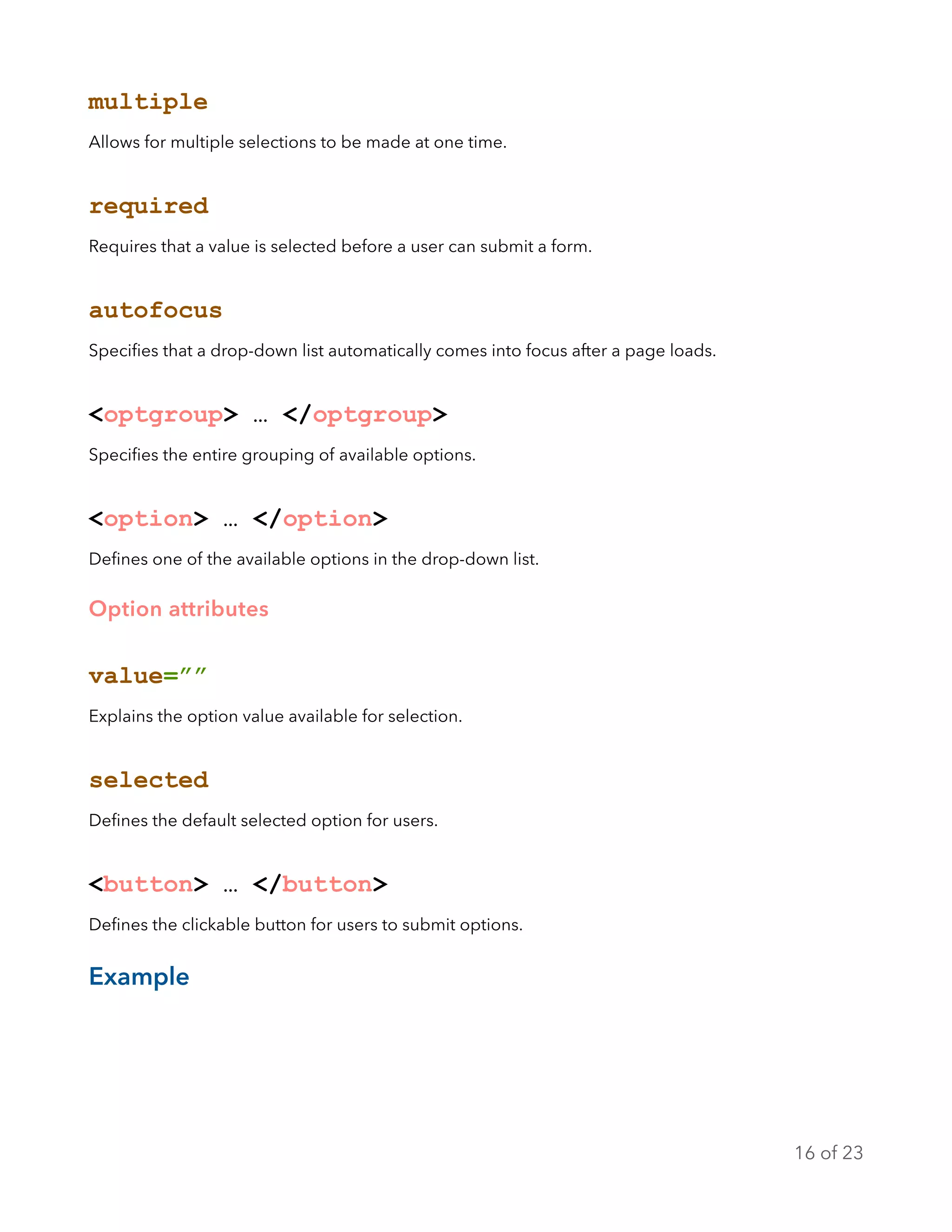 multiple
Allows for multiple selections to be made at one time.
required
Requires that a value is selected before a user can submit a form.
autofocus
Speciﬁes that a drop-down list automatically comes into focus after a page loads.
<optgroup> … </optgroup>
Speciﬁes the entire grouping of available options.
<option> … </option>
Deﬁnes one of the available options in the drop-down list.
Option attributes
value=””
Explains the option value available for selection.
selected
Deﬁnes the default selected option for users.
<button> … </button>
Deﬁnes the clickable button for users to submit options.
Example
of16 23
 