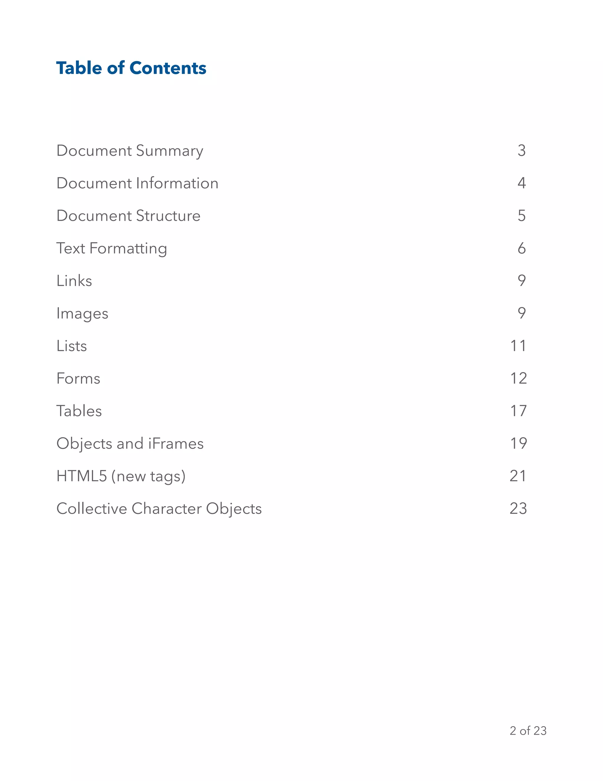 Table of Contents
Document Summary 3
Document Information 4
Document Structure 5
Text Formatting 6
Links 9
Images 9
Lists 11
Forms 12
Tables 17
Objects and iFrames 19
HTML5 (new tags) 21
Collective Character Objects 23
of2 23
 