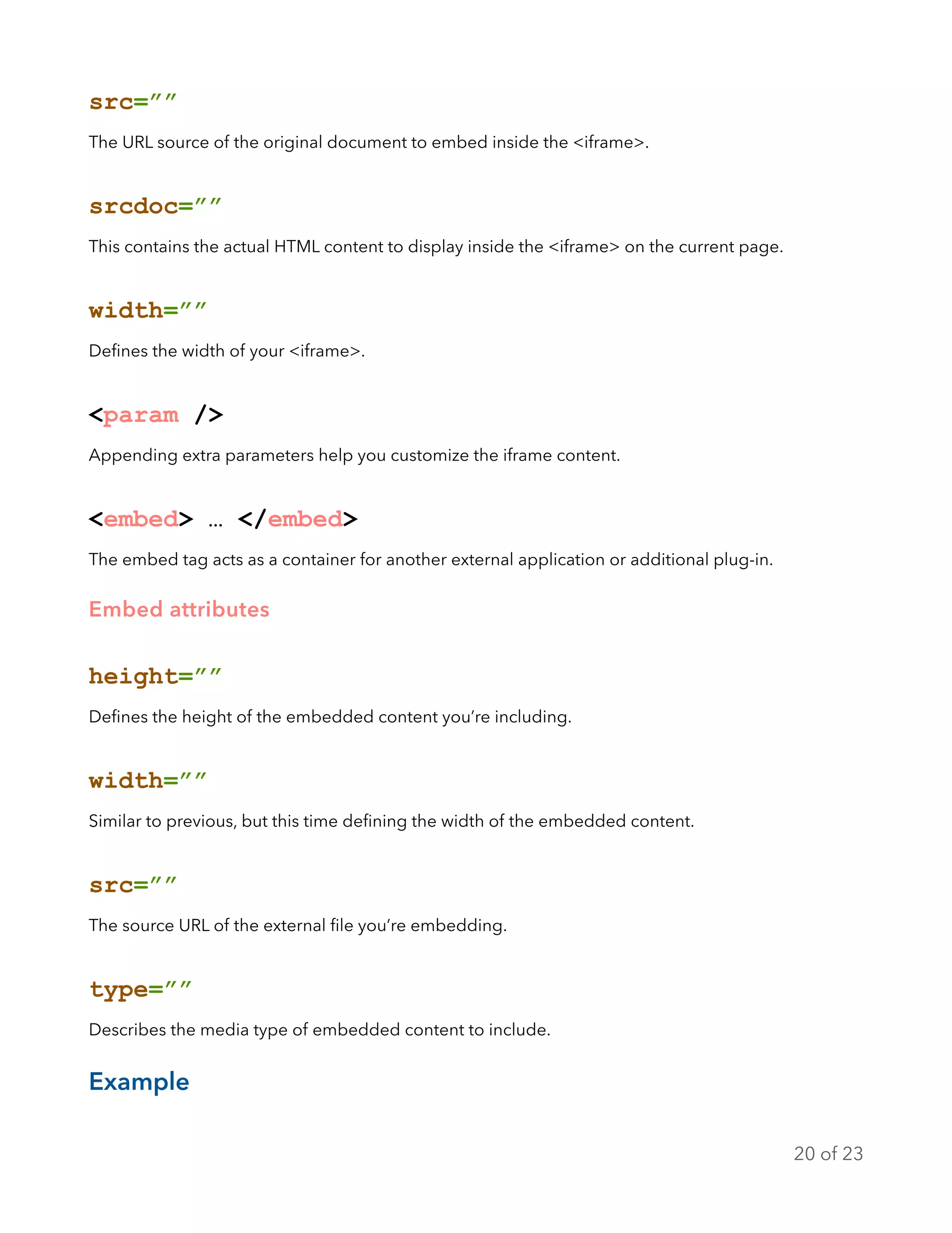 src=””
The URL source of the original document to embed inside the <iframe>.
srcdoc=””
This contains the actual HTML content to display inside the <iframe> on the current page.
width=””
Deﬁnes the width of your <iframe>.
<param />
Appending extra parameters help you customize the iframe content.
<embed> … </embed>
The embed tag acts as a container for another external application or additional plug-in.
Embed attributes
height=””
Deﬁnes the height of the embedded content you’re including.
width=””
Similar to previous, but this time deﬁning the width of the embedded content.
src=””
The source URL of the external ﬁle you’re embedding.
type=””
Describes the media type of embedded content to include.
Example
of20 23
 