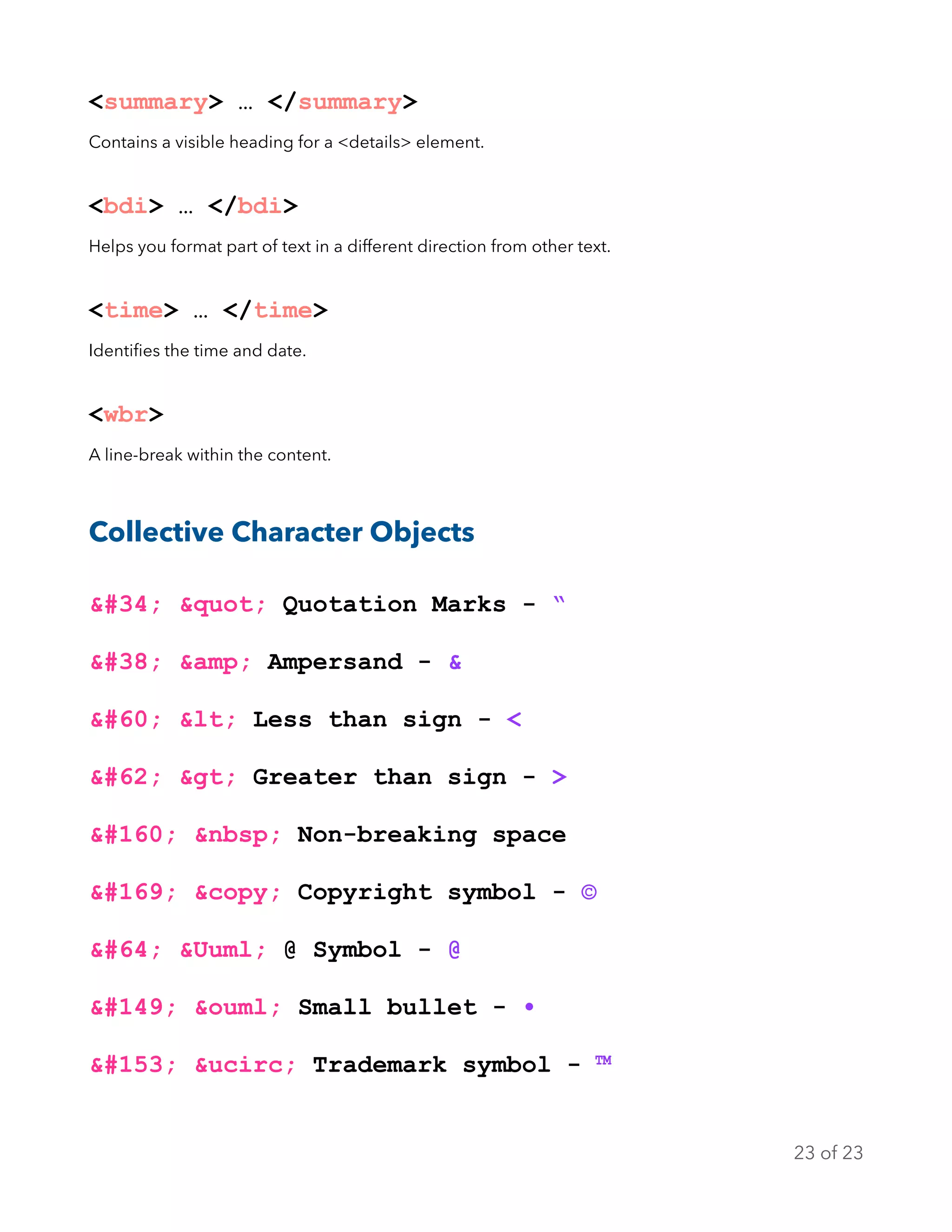 <summary> … </summary>
Contains a visible heading for a <details> element.
<bdi> … </bdi>
Helps you format part of text in a different direction from other text.
<time> … </time>
Identiﬁes the time and date.
<wbr>
A line-break within the content.
Collective Character Objects
&#34; &quot; Quotation Marks - “
&#38; &amp; Ampersand - &
&#60; &lt; Less than sign - <
&#62; &gt; Greater than sign - >
&#160; &nbsp; Non-breaking space
&#169; &copy; Copyright symbol - ©
&#64; &Uuml; @ Symbol - @
&#149; &ouml; Small bullet - •
&#153; &ucirc; Trademark symbol - ™
of23 23
 