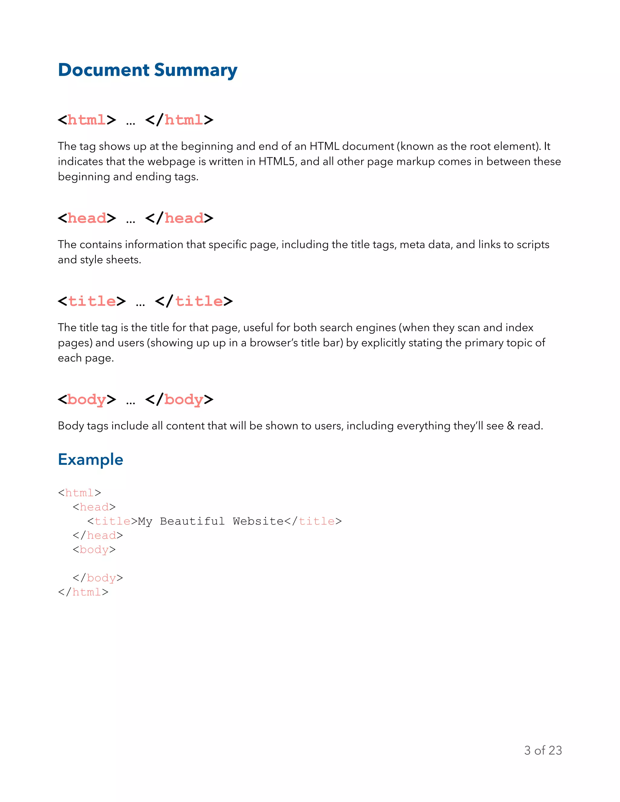 Document Summary
<html> … </html>
The tag shows up at the beginning and end of an HTML document (known as the root element). It
indicates that the webpage is written in HTML5, and all other page markup comes in between these
beginning and ending tags.
<head> … </head>
The contains information that speciﬁc page, including the title tags, meta data, and links to scripts
and style sheets.
<title> … </title>
The title tag is the title for that page, useful for both search engines (when they scan and index
pages) and users (showing up up in a browser’s title bar) by explicitly stating the primary topic of
each page.
<body> … </body>
Body tags include all content that will be shown to users, including everything they’ll see & read.
Example
<html>
<head>
<title>My Beautiful Website</title>
</head>
<body>
</body>
</html>
of3 23
 