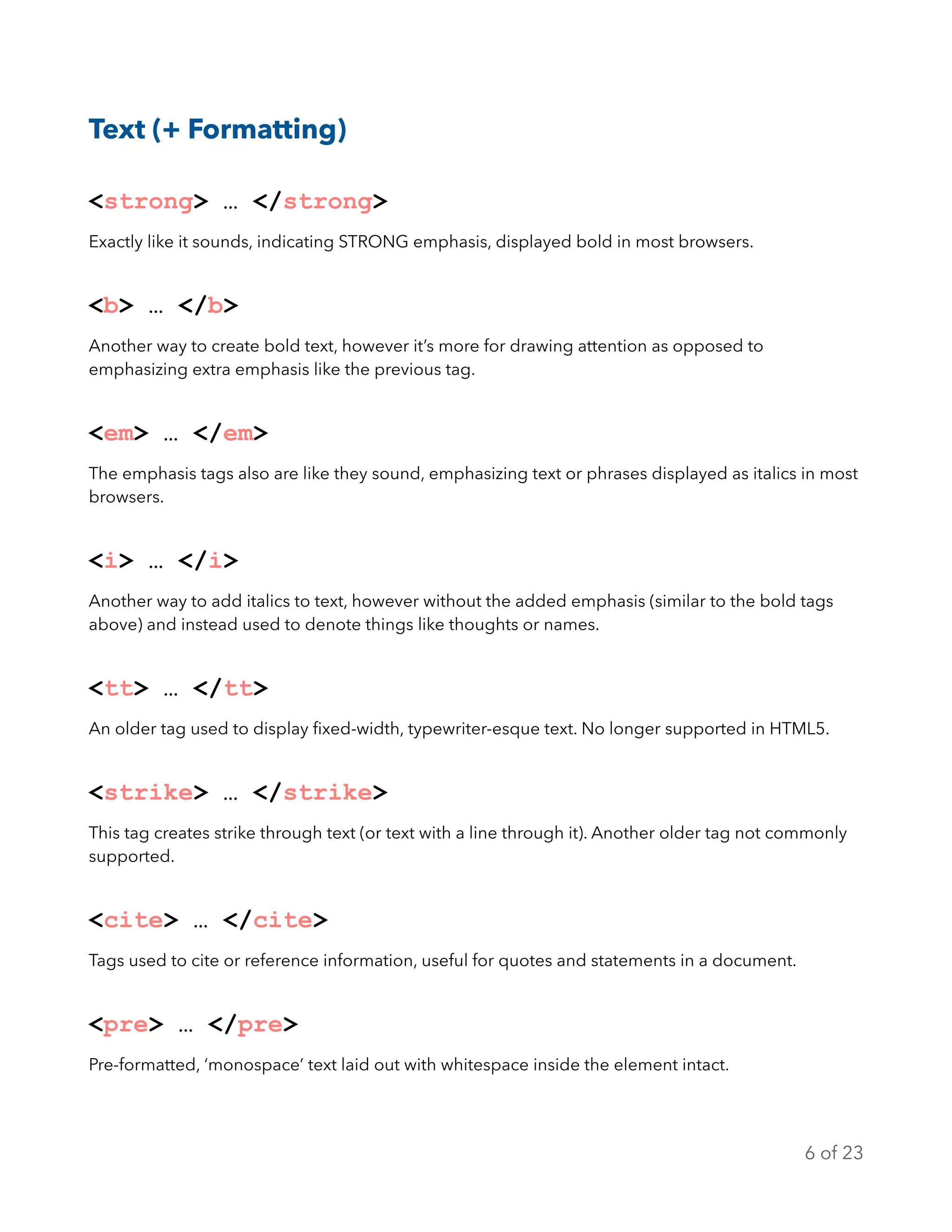 Text (+ Formatting)
<strong> … </strong>
Exactly like it sounds, indicating STRONG emphasis, displayed bold in most browsers.
<b> … </b>
Another way to create bold text, however it’s more for drawing attention as opposed to
emphasizing extra emphasis like the previous tag.
<em> … </em>
The emphasis tags also are like they sound, emphasizing text or phrases displayed as italics in most
browsers.
<i> … </i>
Another way to add italics to text, however without the added emphasis (similar to the bold tags
above) and instead used to denote things like thoughts or names.
<tt> … </tt>
An older tag used to display ﬁxed-width, typewriter-esque text. No longer supported in HTML5.
<strike> … </strike>
This tag creates strike through text (or text with a line through it). Another older tag not commonly
supported.
<cite> … </cite>
Tags used to cite or reference information, useful for quotes and statements in a document.
<pre> … </pre>
Pre-formatted, ‘monospace’ text laid out with whitespace inside the element intact.
of6 23
 