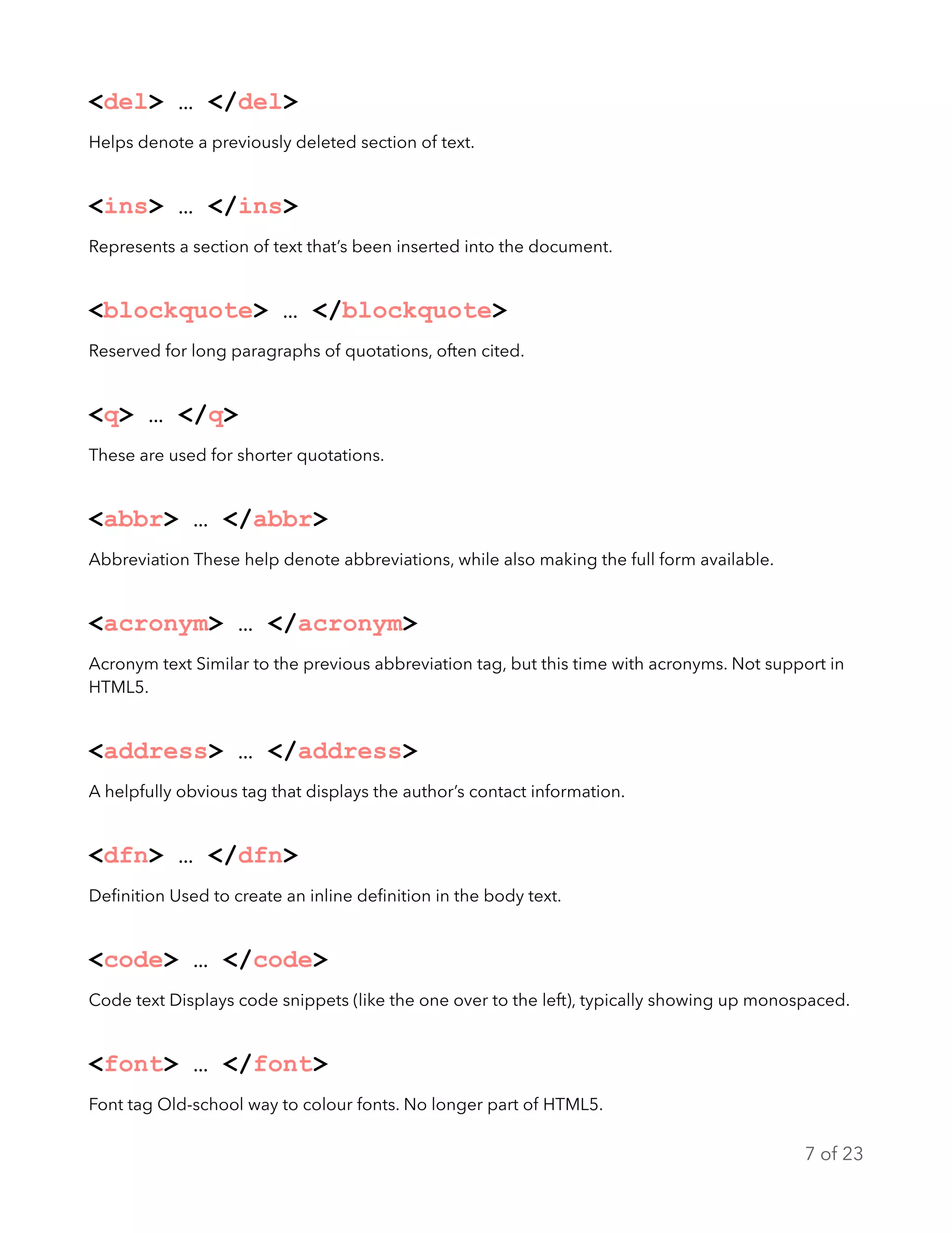 <del> … </del>
Helps denote a previously deleted section of text.
<ins> … </ins>
Represents a section of text that’s been inserted into the document.
<blockquote> … </blockquote>
Reserved for long paragraphs of quotations, often cited.
<q> … </q>
These are used for shorter quotations.
<abbr> … </abbr>
Abbreviation These help denote abbreviations, while also making the full form available.
<acronym> … </acronym>
Acronym text Similar to the previous abbreviation tag, but this time with acronyms. Not support in
HTML5.
<address> … </address>
A helpfully obvious tag that displays the author’s contact information.
<dfn> … </dfn>
Deﬁnition Used to create an inline deﬁnition in the body text.
<code> … </code>
Code text Displays code snippets (like the one over to the left), typically showing up monospaced.
<font> … </font>
Font tag Old-school way to colour fonts. No longer part of HTML5.
of7 23
 