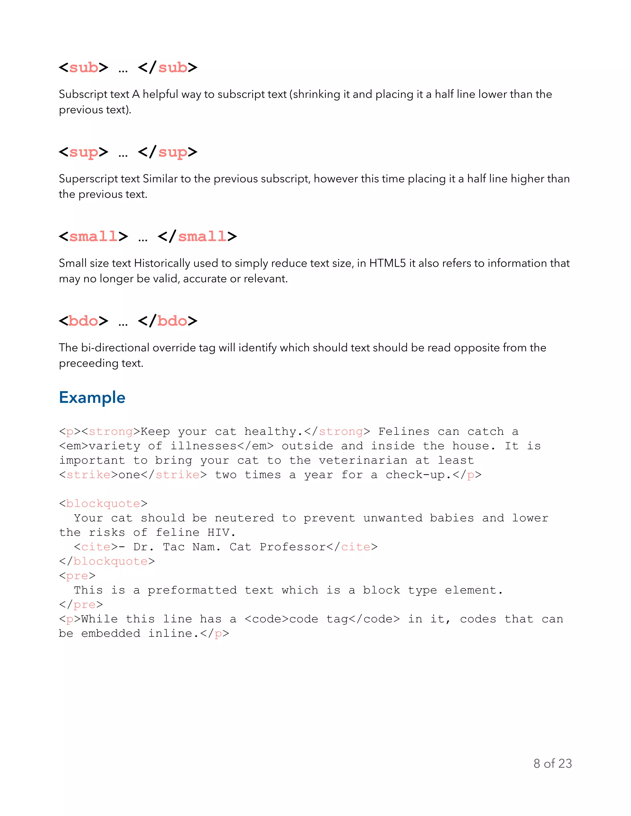 <sub> … </sub>
Subscript text A helpful way to subscript text (shrinking it and placing it a half line lower than the
previous text).
<sup> … </sup>
Superscript text Similar to the previous subscript, however this time placing it a half line higher than
the previous text.
<small> … </small>
Small size text Historically used to simply reduce text size, in HTML5 it also refers to information that
may no longer be valid, accurate or relevant.
<bdo> … </bdo>
The bi-directional override tag will identify which should text should be read opposite from the
preceeding text.
Example
<p><strong>Keep your cat healthy.</strong> Felines can catch a
<em>variety of illnesses</em> outside and inside the house. It is
important to bring your cat to the veterinarian at least
<strike>one</strike> two times a year for a check-up.</p>
<blockquote>
Your cat should be neutered to prevent unwanted babies and lower
the risks of feline HIV.
<cite>- Dr. Tac Nam. Cat Professor</cite>
</blockquote>
<pre>
This is a preformatted text which is a block type element.
</pre>
<p>While this line has a <code>code tag</code> in it, codes that can
be embedded inline.</p>
of8 23
 