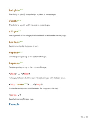 height=””
The ability to specify image height in pixels or percentages.
width=””
The ability to specify width in pixels or percentages.
align=””
The alignment of the image (relative to other text elements on the page).
border=””
Explains the border thickness (if any).
vspace=””
Denote spacing on top or the bottom of image.
hspace=””
Denote spacing on top or the bottom of image.
<map> … </map>
Helps you tell users that this is an interactive image with clickable areas.
<map name=””> … </map>
Name of the map associated between the image and the map.
<area />
Specify the area of image map.
Example
of10 23
 