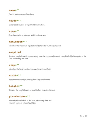 name=””
Describes the name of the form.
value=””
Describes the value or input ﬁeld information.
size=””
Speciﬁes the input element width in characters.
maxlength=””
Identiﬁes the maximum input element character numbers allowed.
required
Another helpfully explicit tag, making sure the <input> element is completely ﬁlled out prior to the
user submitting the form.
step=””
Identiﬁes the legal number intervals for an input ﬁeld.
width=””
Speciﬁes the width (in pixels) of an <input> element.
height=””
Dictates the height (again, in pixels) of an <input> element.
placeholder=””
Provides a helpful hint to the user, describing what the
<input> element value should be.
of14 23
 