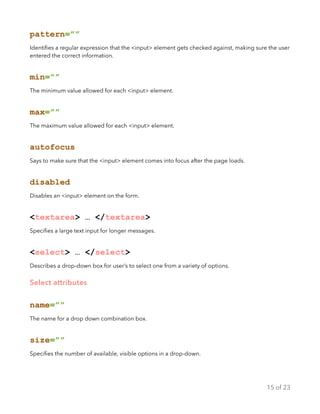 pattern=””
Identiﬁes a regular expression that the <input> element gets checked against, making sure the user
entered the correct information.
min=””
The minimum value allowed for each <input> element.
max=””
The maximum value allowed for each <input> element.
autofocus
Says to make sure that the <input> element comes into focus after the page loads.
disabled
Disables an <input> element on the form.
<textarea> … </textarea>
Speciﬁes a large text input for longer messages.
<select> … </select>
Describes a drop-down box for user’s to select one from a variety of options.
Select attributes
name=””
The name for a drop down combination box.
size=””
Speciﬁes the number of available, visible options in a drop-down.
of15 23
 