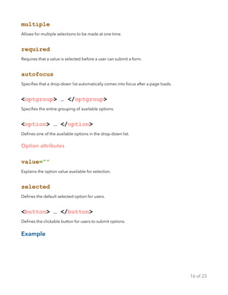 multiple
Allows for multiple selections to be made at one time.
required
Requires that a value is selected before a user can submit a form.
autofocus
Speciﬁes that a drop-down list automatically comes into focus after a page loads.
<optgroup> … </optgroup>
Speciﬁes the entire grouping of available options.
<option> … </option>
Deﬁnes one of the available options in the drop-down list.
Option attributes
value=””
Explains the option value available for selection.
selected
Deﬁnes the default selected option for users.
<button> … </button>
Deﬁnes the clickable button for users to submit options.
Example
of16 23
 