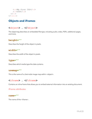 <td>My first CSS</td>
<td>$49</td>
</tr>
</table>
Objects and iFrames
<object> … </object>
The object tag describes an embedded ﬁle type, including audio, video, PDFs, additional pages,
and more.
height=””
Describes the height of the object in pixels.
width=””
Describes the width of the object in pixels.
type=””
Describes which media type the data contains.
usemap=””
This is the name of a client-side image map within <object>.
<iframe> … </iframe>
Contains an inline frame that allows you to embed external information into an existing document.
iFrame attributes
name=””
The name of the <iframe>.
of19 23
 