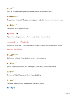 src=””
The URL source of the original document to embed inside the <iframe>.
srcdoc=””
This contains the actual HTML content to display inside the <iframe> on the current page.
width=””
Deﬁnes the width of your <iframe>.
<param />
Appending extra parameters help you customize the iframe content.
<embed> … </embed>
The embed tag acts as a container for another external application or additional plug-in.
Embed attributes
height=””
Deﬁnes the height of the embedded content you’re including.
width=””
Similar to previous, but this time deﬁning the width of the embedded content.
src=””
The source URL of the external ﬁle you’re embedding.
type=””
Describes the media type of embedded content to include.
Example
of20 23
 