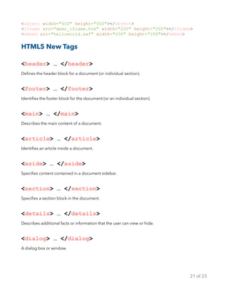 <object width="400" height="400"></object>
<iframe src="demo_iframe.htm" width="200" height="200"></iframe>
<embed src="helloworld.swf" width="200" height=“200"></embed>
HTML5 New Tags
<header> … </header>
Deﬁnes the header block for a document (or individual section).
<footer> … </footer>
Identiﬁes the footer block for the document (or an individual section).
<main> … </main>
Describes the main content of a document.
<article> … </article>
Identiﬁes an article inside a document.
<aside> … </aside>
Speciﬁes content contained in a document sidebar.
<section> … </section>
Speciﬁes a section block in the document.
<details> … </details>
Describes additional facts or information that the user can view or hide.
<dialog> … </dialog>
A dialog box or window.
of21 23
 
