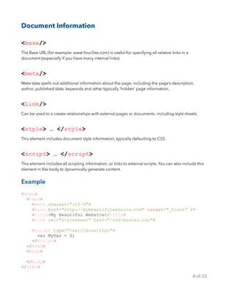 Document Information
<base/>
The Base URL (for example: www.YourSite.com) is useful for specifying all relative links in a
document (especially if you have many internal links).
<meta/>
Meta data spells out additional information about the page, including the page’s description,
author, published date, keywords and other typically ‘hidden’ page information.
<link/>
Can be used to a create relationships with external pages or documents, including style sheets.
<style> … </style>
This element includes document style information, typically defaulting to CSS.
<script> … </script>
This element includes all scripting information, or links to external scripts. You can also include this
element in the body to dynamically generate content.
Example
<html>
<head>
<meta charset="utf-8">
<base href="http://mybeautifulwebsite.com" target="_blank" />
<title>My Beautiful Website</title>
<link rel="stylesheet" href="/css/master.css">
<script type="text/javascript">
var MyVar = 0;
</script>
</head>
<body>
</body>
</html>
of4 23
 
