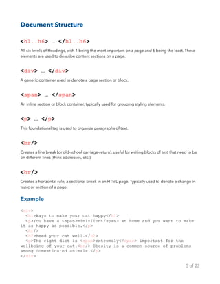 Document Structure
<h1..h6> … </h1..h6>
All six levels of Headings, with 1 being the most important on a page and 6 being the least. These
elements are used to describe content sections on a page.
<div> … </div>
A generic container used to denote a page section or block.
<span> … </span>
An inline section or block container, typically used for grouping styling elements.
<p> … </p>
This foundational tag is used to organize paragraphs of text.
<br/>
Creates a line break (or old-school carriage-return), useful for writing blocks of text that need to be
on different lines (think addresses, etc.)
<hr/>
Creates a horizontal rule, a sectional break in an HTML page. Typically used to denote a change in
topic or section of a page.
Example
<div>
<h1>Ways to make your cat happy</h1>
<p>You have a <span>mini-lion</span> at home and you want to make
it as happy as possible.</p>
<hr/>
<h2>Feed your cat well.</h2>
<p>The right diet is <span>extremely</span> important for the
wellbeing of your cat.<br/> Obesity is a common source of problems
among domesticated animals.</p>
</div>
of5 23
 