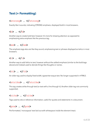 Text (+ Formatting)
<strong> … </strong>
Exactly like it sounds, indicating STRONG emphasis, displayed bold in most browsers.
<b> … </b>
Another way to create bold text, however it’s more for drawing attention as opposed to
emphasizing extra emphasis like the previous tag.
<em> … </em>
The emphasis tags also are like they sound, emphasizing text or phrases displayed as italics in most
browsers.
<i> … </i>
Another way to add italics to text, however without the added emphasis (similar to the bold tags
above) and instead used to denote things like thoughts or names.
<tt> … </tt>
An older tag used to display ﬁxed-width, typewriter-esque text. No longer supported in HTML5.
<strike> … </strike>
This tag creates strike through text (or text with a line through it). Another older tag not commonly
supported.
<cite> … </cite>
Tags used to cite or reference information, useful for quotes and statements in a document.
<pre> … </pre>
Pre-formatted, ‘monospace’ text laid out with whitespace inside the element intact.
of6 23
 