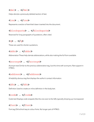 <del> … </del>
Helps denote a previously deleted section of text.
<ins> … </ins>
Represents a section of text that’s been inserted into the document.
<blockquote> … </blockquote>
Reserved for long paragraphs of quotations, often cited.
<q> … </q>
These are used for shorter quotations.
<abbr> … </abbr>
Abbreviation These help denote abbreviations, while also making the full form available.
<acronym> … </acronym>
Acronym text Similar to the previous abbreviation tag, but this time with acronyms. Not support in
HTML5.
<address> … </address>
A helpfully obvious tag that displays the author’s contact information.
<dfn> … </dfn>
Deﬁnition Used to create an inline deﬁnition in the body text.
<code> … </code>
Code text Displays code snippets (like the one over to the left), typically showing up monospaced.
<font> … </font>
Font tag Old-school way to colour fonts. No longer part of HTML5.
of7 23
 