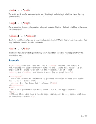 <sub> … </sub>
Subscript text A helpful way to subscript text (shrinking it and placing it a half line lower than the
previous text).
<sup> … </sup>
Superscript text Similar to the previous subscript, however this time placing it a half line higher than
the previous text.
<small> … </small>
Small size text Historically used to simply reduce text size, in HTML5 it also refers to information that
may no longer be valid, accurate or relevant.
<bdo> … </bdo>
The bi-directional override tag will identify which should text should be read opposite from the
preceeding text.
Example
<p><strong>Keep your cat healthy.</strong> Felines can catch a
<em>variety of illnesses</em> outside and inside the house. It is
important to bring your cat to the veterinarian at least
<strike>one</strike> two times a year for a check-up.</p>
<blockquote>
Your cat should be neutered to prevent unwanted babies and lower
the risks of feline HIV.
<cite>- Dr. Tac Nam. Cat Professor</cite>
</blockquote>
<pre>
This is a preformatted text which is a block type element.
</pre>
<p>While this line has a <code>code tag</code> in it, codes that can
be embedded inline.</p>
of8 23
 