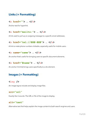 Links (+ Formatting)
<a href=””> … </a>
Anchor text for hyperlink.
<a href=”mailto:”> … </a>
A link used to pull up an outgoing message to a speciﬁc email addresses.
<a href=”tel://###-###”> … </a>
A link to make phone numbers clickable, especially useful for mobile users.
<a name=”name”> … </a>
An anchor that’s useful for bringing users to speciﬁc document elements.
<a href=”#name”> … </a>
An anchor link that brings users speciﬁcally to a div element.
Images (+ Formatting)
<img />
An image tag to include and display image ﬁles.
src=”url”
Exactly like it sounds. The URL or ﬁle of the image to display.
alt=”text”
Alternative text that helps explain the image content to both search engines and users.
of9 23
 