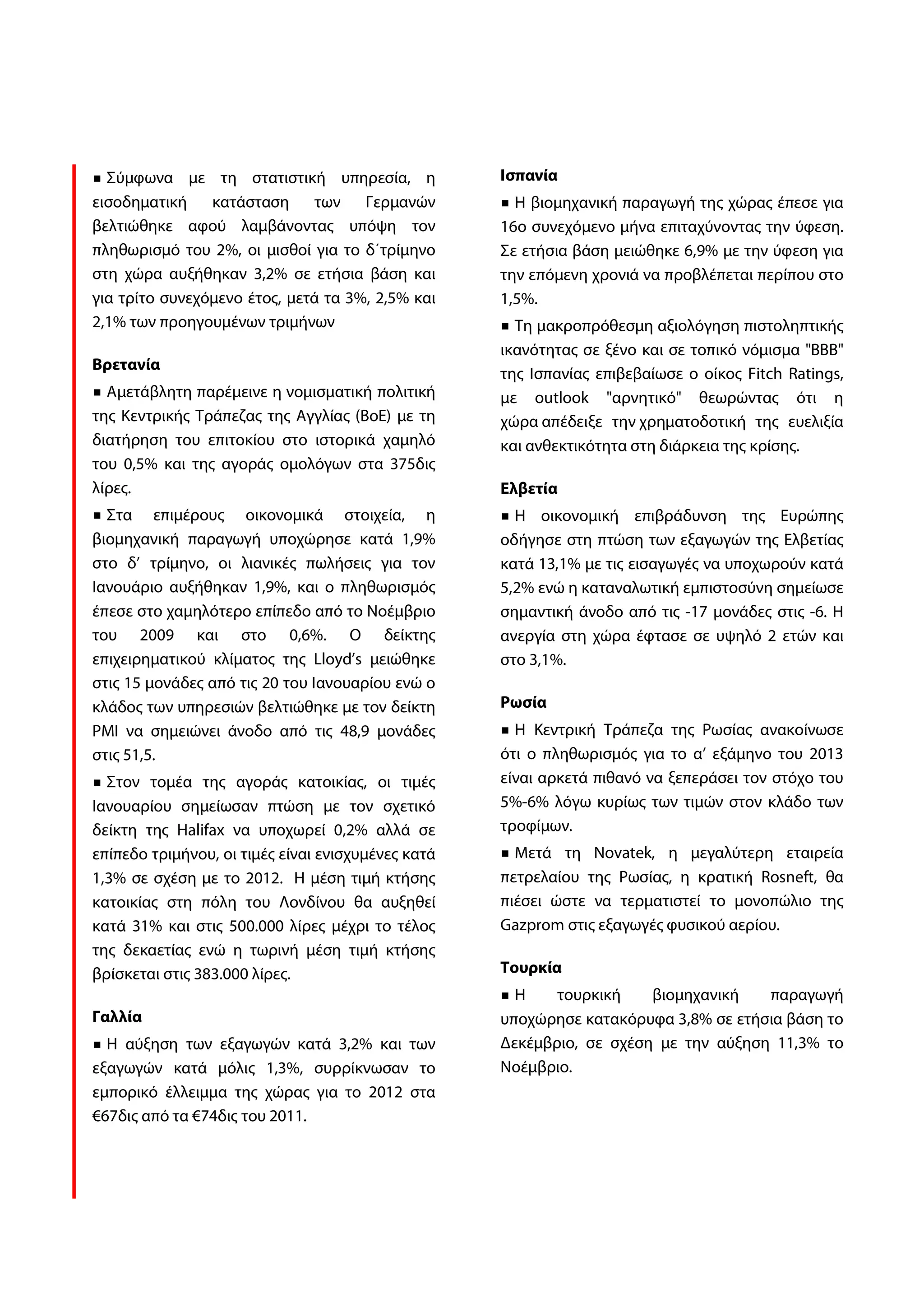 Σύμφωνα με τη στατιστική υπηρεσία, η              Ισπανία
εισοδηματική    κατάσταση      των Γερμανών           Η βιομηχανική παραγωγή της χώρας έπεσε για
βελτιώθηκε αφού λαμβάνοντας υπόψη τον               16ο συνεχόμενο μήνα επιταχύνοντας την ύφεση.
πληθωρισμό του 2%, οι μισθοί για το δ΄τρίμηνο       Σε ετήσια βάση μειώθηκε 6,9% με την ύφεση για
στη χώρα αυξήθηκαν 3,2% σε ετήσια βάση και          την επόμενη χρονιά να προβλέπεται περίπου στο
για τρίτο συνεχόμενο έτος, μετά τα 3%, 2,5% και     1,5%.
2,1% των προηγουμένων τριμήνων                        Τη μακροπρόθεσμη αξιολόγηση πιστοληπτικής
                                                    ικανότητας σε ξένο και σε τοπικό νόμισμα "ΒΒΒ"
Βρετανία
                                                    της Ισπανίας επιβεβαίωσε ο οίκος Fitch Ratings,
  Αμετάβλητη παρέμεινε η νομισματική πολιτική       με outlook "αρνητικό" θεωρώντας ότι η
της Κεντρικής Τράπεζας της Αγγλίας (BoE) με τη      χώρα απέδειξε την χρηματοδοτική της ευελιξία
διατήρηση του επιτοκίου στο ιστορικά χαμηλό         και ανθεκτικότητα στη διάρκεια της κρίσης.
του 0,5% και της αγοράς ομολόγων στα 375δις
λίρες.                                              Ελβετία
  Στα επιμέρους οικονομικά στοιχεία, η                Η οικονομική επιβράδυνση της Ευρώπης
βιομηχανική παραγωγή υποχώρησε κατά 1,9%            οδήγησε στη πτώση των εξαγωγών της Ελβετίας
στο δ’ τρίμηνο, οι λιανικές πωλήσεις για τον        κατά 13,1% με τις εισαγωγές να υποχωρούν κατά
Ιανουάριο αυξήθηκαν 1,9%, και ο πληθωρισμός         5,2% ενώ η καταναλωτική εμπιστοσύνη σημείωσε
έπεσε στο χαμηλότερο επίπεδο από το Νοέμβριο        σημαντική άνοδο από τις -17 μονάδες στις -6. Η
του 2009 και στο 0,6%. Ο δείκτης                    ανεργία στη χώρα έφτασε σε υψηλό 2 ετών και
επιχειρηματικού κλίματος της Lloyd’s μειώθηκε       στο 3,1%.
στις 15 μονάδες από τις 20 του Ιανουαρίου ενώ ο
κλάδος των υπηρεσιών βελτιώθηκε με τον δείκτη       Ρωσία
PMI να σημειώνει άνοδο από τις 48,9 μονάδες           Η Κεντρική Τράπεζα της Ρωσίας ανακοίνωσε
στις 51,5.                                          ότι ο πληθωρισμός για το α’ εξάμηνο του 2013
  Στον τομέα της αγοράς κατοικίας, οι τιμές         είναι αρκετά πιθανό να ξεπεράσει τον στόχο του
Ιανουαρίου σημείωσαν πτώση με τον σχετικό           5%-6% λόγω κυρίως των τιμών στον κλάδο των
δείκτη της Halifax να υποχωρεί 0,2% αλλά σε         τροφίμων.
επίπεδο τριμήνου, οι τιμές είναι ενισχυμένες κατά     Μετά τη Novatek, η μεγαλύτερη εταιρεία
1,3% σε σχέση με το 2012. Η μέση τιμή κτήσης        πετρελαίου της Ρωσίας, η κρατική Rosneft, θα
κατοικίας στη πόλη του Λονδίνου θα αυξηθεί          πιέσει ώστε να τερματιστεί το μονοπώλιο της
κατά 31% και στις 500.000 λίρες μέχρι το τέλος      Gazprom στις εξαγωγές φυσικού αερίου.
της δεκαετίας ενώ η τωρινή μέση τιμή κτήσης
βρίσκεται στις 383.000 λίρες.                       Τουρκία
                                                      Η    τουρκική    βιομηχανική   παραγωγή
Γαλλία                                              υποχώρησε κατακόρυφα 3,8% σε ετήσια βάση το
  Η αύξηση των εξαγωγών κατά 3,2% και των           Δεκέμβριο, σε σχέση με την αύξηση 11,3% το
εξαγωγών κατά μόλις 1,3%, συρρίκνωσαν το            Νοέμβριο.
εμπορικό έλλειμμα της χώρας για το 2012 στα
€67δις από τα €74δις του 2011.
 