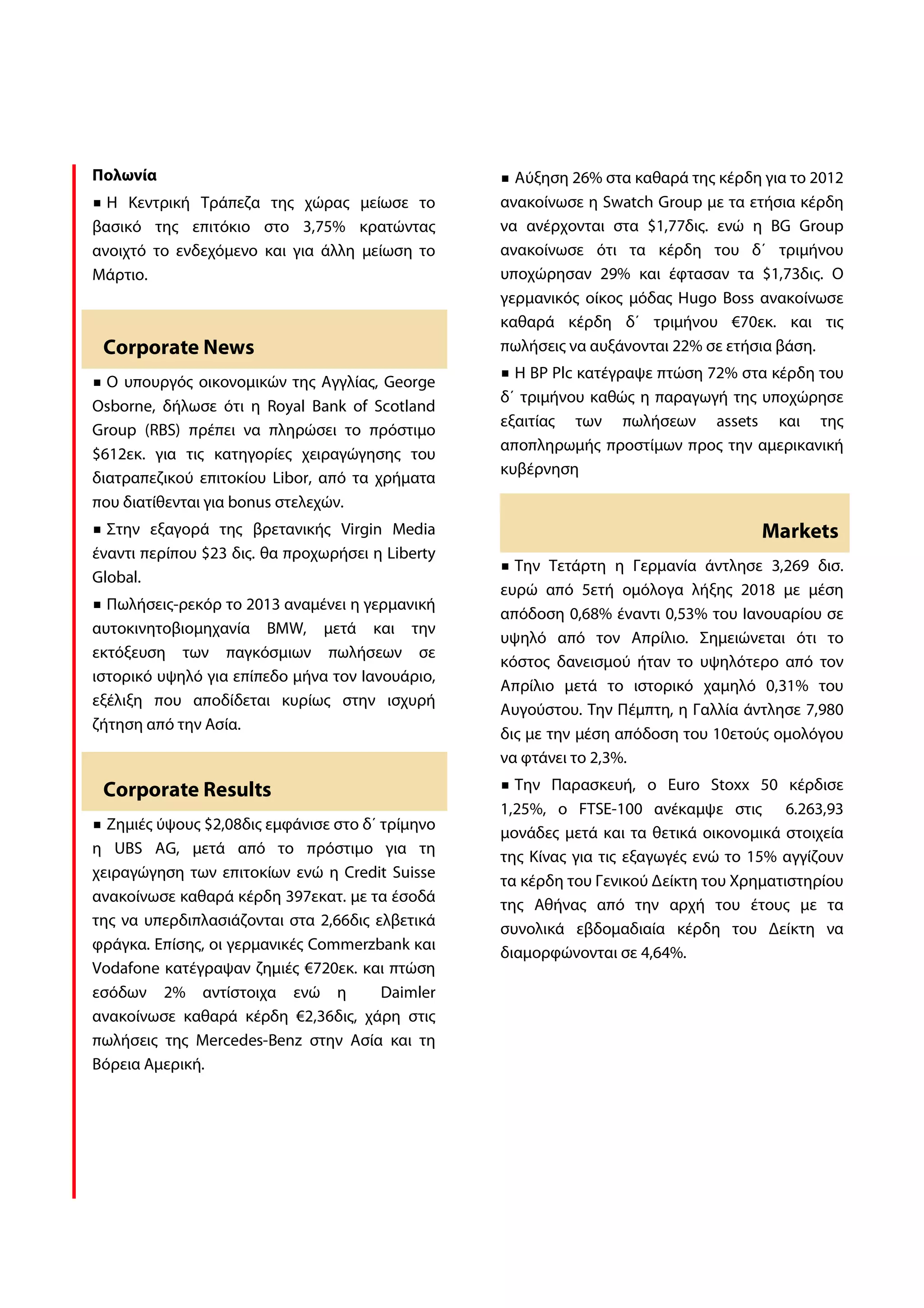 Πολωνία                                             Αύξηση 26% στα καθαρά της κέρδη για το 2012
  Η Κεντρική Τράπεζα της χώρας μείωσε το          ανακοίνωσε η Swatch Group με τα ετήσια κέρδη
βασικό της επιτόκιο στο 3,75% κρατώντας           να ανέρχονται στα $1,77δις. ενώ η BG Group
ανοιχτό το ενδεχόμενο και για άλλη μείωση το      ανακοίνωσε ότι τα κέρδη του δ΄ τριμήνου
Μάρτιο.                                           υποχώρησαν 29% και έφτασαν τα $1,73δις. Ο
                                                  γερμανικός οίκος μόδας Hugo Boss ανακοίνωσε
                                                  καθαρά κέρδη δ΄ τριμήνου €70εκ. και τις
 Corporate News                                   πωλήσεις να αυξάνονται 22% σε ετήσια βάση.
                                                    Η BP Plc κατέγραψε πτώση 72% στα κέρδη του
  Ο υπουργός οικονομικών της Αγγλίας, George
                                                  δ΄ τριμήνου καθώς η παραγωγή της υποχώρησε
Osborne, δήλωσε ότι η Royal Bank of Scotland
                                                  εξαιτίας των πωλήσεων assets και της
Group (RBS) πρέπει να πληρώσει το πρόστιμο
                                                  αποπληρωμής προστίμων προς την αμερικανική
$612εκ. για τις κατηγορίες χειραγώγησης του
                                                  κυβέρνηση
διατραπεζικού επιτοκίου Libor, από τα χρήματα
που διατίθενται για bonus στελεχών.
  Στην εξαγορά της βρετανικής Virgin Media                                           Markets
έναντι περίπου $23 δις. θα προχωρήσει η Liberty
                                                    Την Τετάρτη η Γερμανία άντλησε 3,269 δισ.
Global.
                                                  ευρώ από 5ετή ομόλογα λήξης 2018 με μέση
  Πωλήσεις-ρεκόρ το 2013 αναμένει η γερμανική
                                                  απόδοση 0,68% έναντι 0,53% του Ιανουαρίου σε
αυτοκινητοβιομηχανία BMW, μετά και την
                                                  υψηλό από τον Απρίλιο. Σημειώνεται ότι το
εκτόξευση των παγκόσμιων πωλήσεων σε
                                                  κόστος δανεισμού ήταν το υψηλότερο από τον
ιστορικό υψηλό για επίπεδο μήνα τον Ιανουάριο,
                                                  Απρίλιο μετά το ιστορικό χαμηλό 0,31% του
εξέλιξη που αποδίδεται κυρίως στην ισχυρή
                                                  Αυγούστου. Την Πέμπτη, η Γαλλία άντλησε 7,980
ζήτηση από την Ασία.
                                                  δις με την μέση απόδοση του 10ετούς ομολόγου
                                                  να φτάνει το 2,3%.
 Corporate Results                                  Την Παρασκευή, ο Euro Stoxx 50 κέρδισε
                                                  1,25%, ο FTSE-100 ανέκαμψε στις 6.263,93
  Ζημιές ύψους $2,08δις εμφάνισε στο δ΄ τρίμηνο
                                                  μονάδες μετά και τα θετικά οικονομικά στοιχεία
η UBS AG, μετά από το πρόστιμο για τη
                                                  της Κίνας για τις εξαγωγές ενώ το 15% αγγίζουν
χειραγώγηση των επιτοκίων ενώ η Credit Suisse
                                                  τα κέρδη του Γενικού Δείκτη του Χρηματιστηρίου
ανακοίνωσε καθαρά κέρδη 397εκατ. με τα έσοδά
                                                  της Αθήνας από την αρχή του έτους με τα
της να υπερδιπλασιάζονται στα 2,66δις ελβετικά
                                                  συνολικά εβδομαδιαία κέρδη του Δείκτη να
φράγκα. Επίσης, οι γερμανικές Commerzbank και
                                                  διαμορφώνονται σε 4,64%.
Vodafone κατέγραψαν ζημιές €720εκ. και πτώση
εσόδων 2% αντίστοιχα ενώ η              Daimler
ανακοίνωσε καθαρά κέρδη €2,36δις, χάρη στις
πωλήσεις της Mercedes-Benz στην Ασία και τη
Βόρεια Αμερική.
 